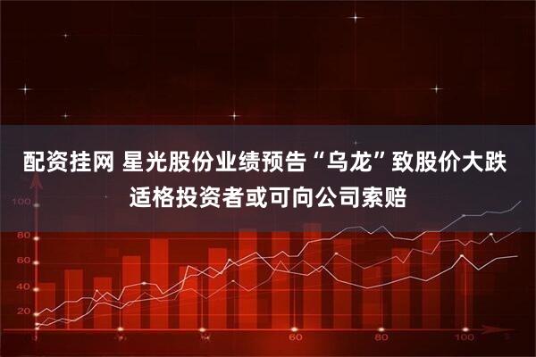 配资挂网 星光股份业绩预告“乌龙”致股价大跌 适格投资者或可向公司索赔