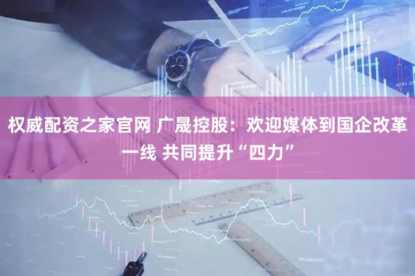 权威配资之家官网 广晟控股：欢迎媒体到国企改革一线 共同提升“四力”