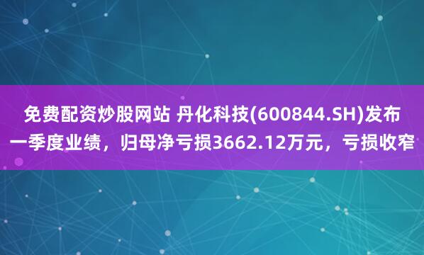 免费配资炒股网站 丹化科技(600844.SH)发布一季度业绩，归母净亏损3662.12万元，亏损收窄