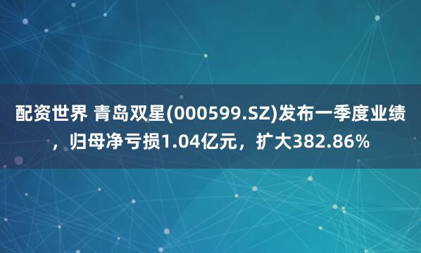 配资世界 青岛双星(000599.SZ)发布一季度业绩，归母净亏损1.04亿元，扩大382.86%