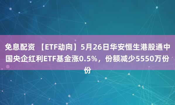 免息配资 【ETF动向】5月26日华安恒生港股通中国央企红利ETF基金涨0.5%，份额减少5550万份