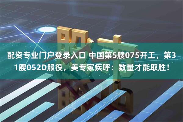 配资专业门户登录入口 中国第5艘075开工，第31艘052D服役，美专家疾呼：数量才能取胜！