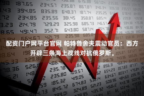 配资门户网平台官网 帕特鲁舍夫震动官员：西方开辟三条海上战线对抗俄罗斯。