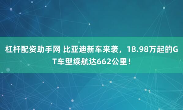 杠杆配资助手网 比亚迪新车来袭，18.98万起的GT车型续航达662公里！