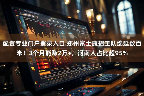 配资专业门户登录入口 郑州富士康招工队绵延数百米！3个月能赚2万+，河南人占比超95%