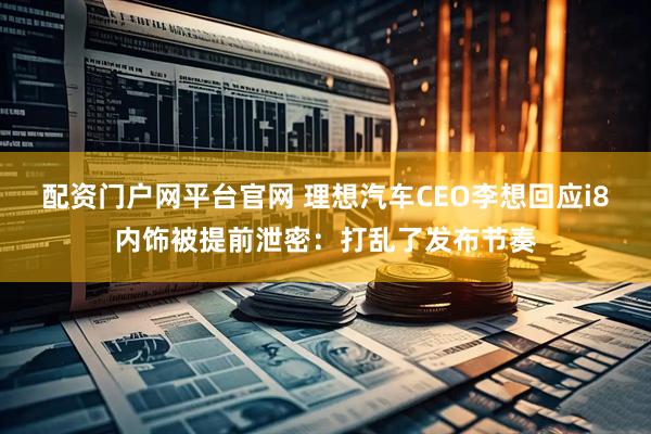 配资门户网平台官网 理想汽车CEO李想回应i8内饰被提前泄密：打乱了发布节奏