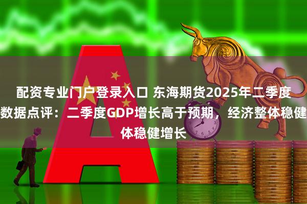 配资专业门户登录入口 东海期货2025年二季度经济数据点评：二季度GDP增长高于预期，经济整体稳健增长