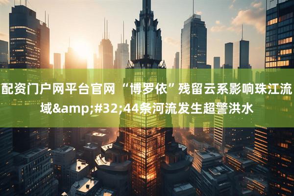 配资门户网平台官网 “博罗依”残留云系影响珠江流域 44条河流发生超警洪水