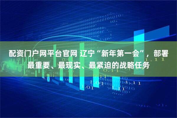 配资门户网平台官网 辽宁“新年第一会”，部署最重要、最现实、最紧迫的战略任务
