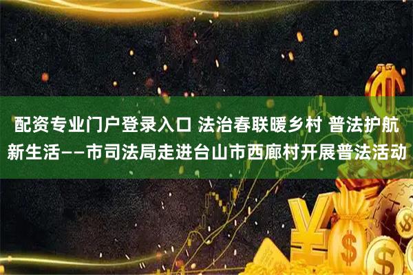 配资专业门户登录入口 法治春联暖乡村 普法护航新生活——市司法局走进台山市西廊村开展普法活动
