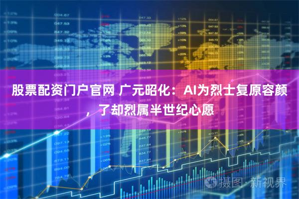 股票配资门户官网 广元昭化：AI为烈士复原容颜，了却烈属半世纪心愿